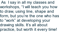 As  I say in all my classes and workshops, “I will teach you how to draw, using line, shape and form, but you’re the one who has to “work” at developing your drawing skills. It’s all about practice, but worth it every time!