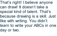 That’s right! I believe anyone can draw! It doesn’t take a special kind of talent. That’s because drawing is a skill. Just like with writing. You didn’t learn to write your ABCs in one day or two.