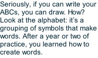Seriously, if you can write your ABCs, you can draw. How? Look at the alphabet: it’s a grouping of symbols that make words. After a year or two of practice, you learned how to create words.